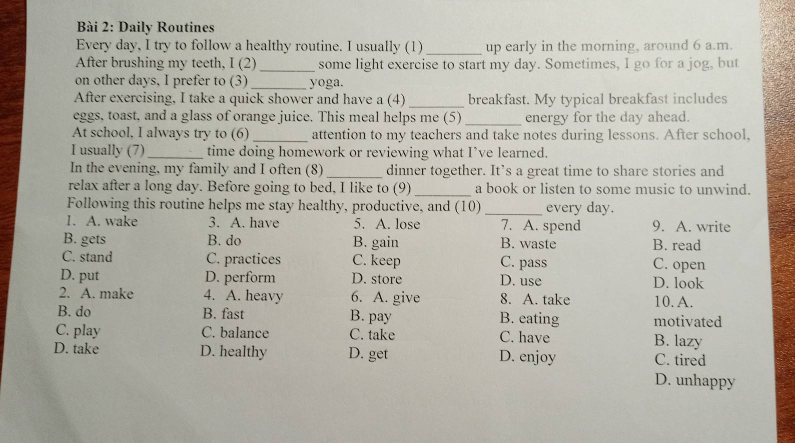 Daily Routines
Every day, I try to follow a healthy routine. I usually (1)_ up early in the morning, around 6 a.m.
After brushing my teeth, I (2) _some light exercise to start my day. Sometimes, I go for a jog, but
on other days. I prefer to (3)_ yoga.
After exercising, I take a quick shower and have a (4) _breakfast. My typical breakfast includes
eggs, toast, and a glass of orange juice. This meal helps me (5)_ energy for the day ahead.
At school, I always try to (6)_ attention to my teachers and take notes during lessons. After school,
I usually (7) _time doing homework or reviewing what I’ve learned.
In the evening, my family and I often (8) _dinner together. It’s a great time to share stories and
relax after a long day. Before going to bed, I like to (9)_ a book or listen to some music to unwind.
Following this routine helps me stay healthy, productive, and (10)_ every day.
1. A. wake 3. A. have 5. A. lose 7. A. spend 9. A. write
B. gets B. do B. gain B. waste B. read
C. stand C. practices C. keep C. pass C. open
D. put D. perform D. store D. use D. look
2. A. make 4. A. heavy 6. A. give 8. A. take 10. A.
B. do B. fast B. pay B. eating motivated
C. play C. balance C. take C. have
B. lazy
D. take D. healthy D. get D. enjoy
C. tired
D. unhappy