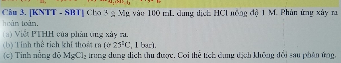 _2(SO_4)_3
Câu 3. [KNTT - SBT] Cho 3 g Mg vào 100 mL dung dịch HCl nồng độ 1 M. Phản ứng xảy ra 
hoàn toàn. 
(a) Viết PTHH của phản ứng xảy ra. 
(b) Tính thể tích khí thoát ra (ở 25°C , 1 bar). 
(c) Tính nồng độ MgCl_2 trong dung dịch thu được. Coi thể tích dung dịch không đổi sau phản ứng.