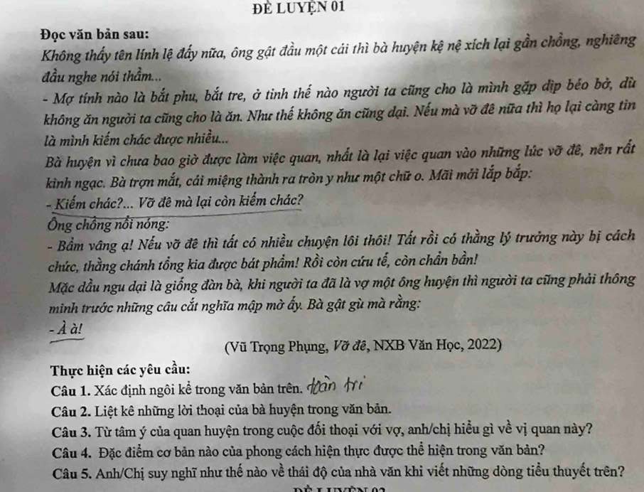 Đề LUYện 01
Đọc văn bản sau:
Không thấy tên lính lệ đẩy nữa, ông gật đầu một cái thì bà huyện kệ nệ xích lại gần chồng, nghiêng
đầu nghe nói thầm...
- Mợ tính nào là bắt phu, bắt tre, ở tinh thế nào người ta cũng cho là mình gặp dịp béo bở, dù
không ăn người ta cũng cho là ăn. Như thế không ăn cũng dại. Nếu mà vỡ đê nữa thì họ lại càng tin
là mình kiếm chác được nhiều...
Bà huyện vì chưa bao giờ được làm việc quan, nhất là lại việc quan vào những lúc vỡ đê, nên rất
kinh ngạc. Bà trợn mắt, cái miệng thành ra tròn y như một chữ o. Mãi mới lắp bắp:
- Kiếm chác?... Vỡ đê mà lại còn kiếm chác?
Ông chồng nổi nóng:
- Bẩm vâng ạ! Nếu vỡ đệ thì tất có nhiều chuyện lôi thôi! Tất rồi có thằng lý trưởng này bị cách
chức, thằng chánh tổng kia được bát phẩm! Rồi còn cứu tế, còn chần bần!
Mặc dầu ngu dại là giống đàn bà, khi người ta đã là vợ một ông huyện thì người ta cũng phải thông
minh trước những câu cắt nghĩa mập mờ ấy. Bà gật gù mà rằng:
- À à!
(Vũ Trọng Phụng, Vỡ đê, NXB Văn Học, 2022)
Thực hiện các yêu cầu:
Câu 1. Xác định ngôi kể trong văn bản trên.
Câu 2. Liệt kê những lời thoại của bà huyện trong văn bản.
Câu 3. Từ tâm ý của quan huyện trong cuộc đối thoại với vợ, anh/chị hiểu gì về vị quan này?
Câu 4. Đặc điểm cơ bản nào của phong cách hiện thực được thể hiện trong văn bản?
Câu 5. Anh/Chị suy nghĩ như thế nào về thái độ của nhà văn khi viết những dòng tiểu thuyết trên?