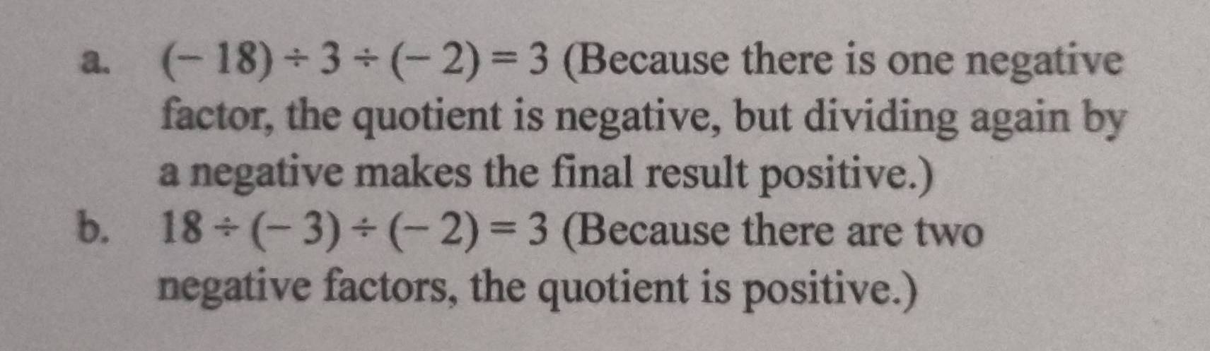 (-18)/ 3/ (-2)=3 (Because there is one negative 
factor, the quotient is negative, but dividing again by 
a negative makes the final result positive.) 
b. 18/ (-3)/ (-2)=3 (Because there are two 
negative factors, the quotient is positive.)