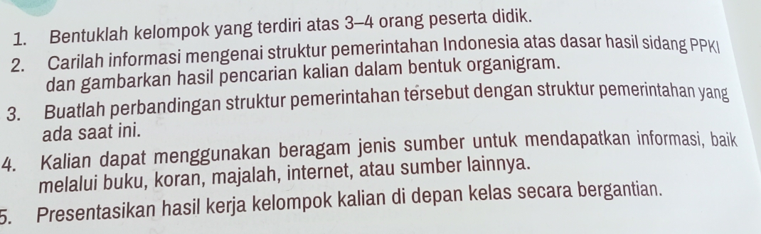 Bentuklah kelompok yang terdiri atas 3 - 4 orang peserta didik. 
2. Carilah informasi mengenai struktur pemerintahan Indonesia atas dasar hasil sidang PPKI 
dan gambarkan hasil pencarian kalian dalam bentuk organigram. 
3. Buatlah perbandingan struktur pemerintahan tersebut dengan struktur pemerintahan yang 
ada saat ini. 
4. Kalian dapat menggunakan beragam jenis sumber untuk mendapatkan informasi, baik 
melalui buku, koran, majalah, internet, atau sumber lainnya. 
5. Presentasikan hasil kerja kelompok kalian di depan kelas secara bergantian.