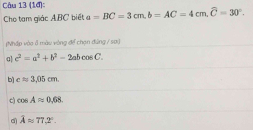 (1đ):
Cho tam giác ABC biết a=BC=3cm, b=AC=4cm, widehat C=30°. 
(Nhấp vào ô màu vàng để chọn đúng / sai)
a) c^2=a^2+b^2-2abcos C.
b) capprox 3,05cm.
c) cos Aapprox 0,68.
d) widehat Aapprox 77,2°.