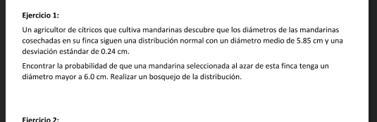 Un agricultor de cítricos que cultiva mandarinas descubre que los diámetros de las mandarinas 
cosechadas en su finca siguen una distribución normal con un diámetro medio de 5.85 cm y una 
desviación estándar de 0.24 cm. 
Encontrar la probabilidad de que una mandarina seleccionada al azar de esta finca tenga un 
diámetro mayor a 6.0 cm. Realizar un bosquejo de la distribución. 
Fiercício 2: