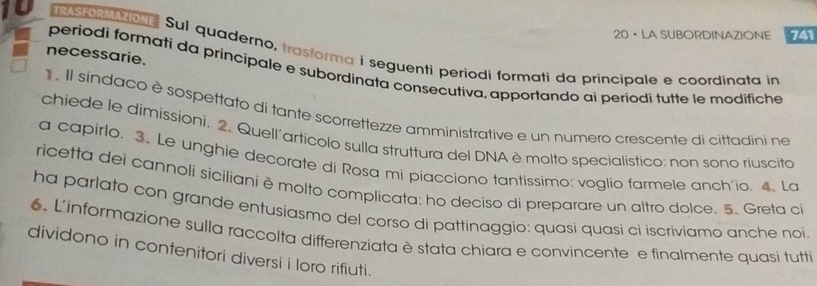 20 · LA SUBORDINAZIONE 741 
10 TRASFORMAZIONE Sul quaderno, trasforma i seguenti periodi formati da principale e coordinata in 
necessarie. 
periodi formati da princípale e subordinata consecutiva, apportando ai periodi tutte le modifiche 
Il sindaco è sospettato di tante scorrettezze amministrative e un numero crescente di cittadini ne 
chiede le dimissioni. 2. Quell´articolo sulla struttura del DNA è molto specialistico: non sono riuscito 
a capirlo. 3. Le unghie decorate di Rosa mi piacciono tantissimo: voglio farmele anch'io. 4. La 
ricetta dei cannoli siciliani è molto complicata: ho deciso di preparare un altro dolce. 5. Greta ci 
ha parlato con grande entusiasmo del corso di pattinaggio: quasi quasi ci iscriviamo anche noi. 
6. Linformazione sulla raccolta differenziata è stata chiara e convincente e finalmente quasi tutti 
dividono in contenitori diversi i loro rifiuti.