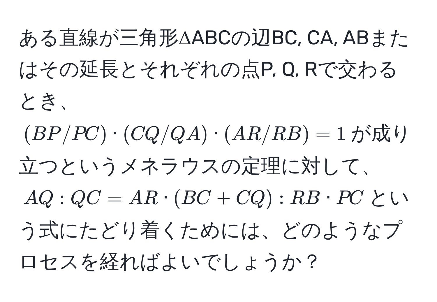 ある直線が三角形ΔABCの辺BC, CA, ABまたはその延長とそれぞれの点P, Q, Rで交わるとき、  
((BP/PC) · (CQ/QA) · (AR/RB) = 1)が成り立つというメネラウスの定理に対して、  
(AQ:QC = AR · (BC + CQ):RB · PC)という式にたどり着くためには、どのようなプロセスを経ればよいでしょうか？