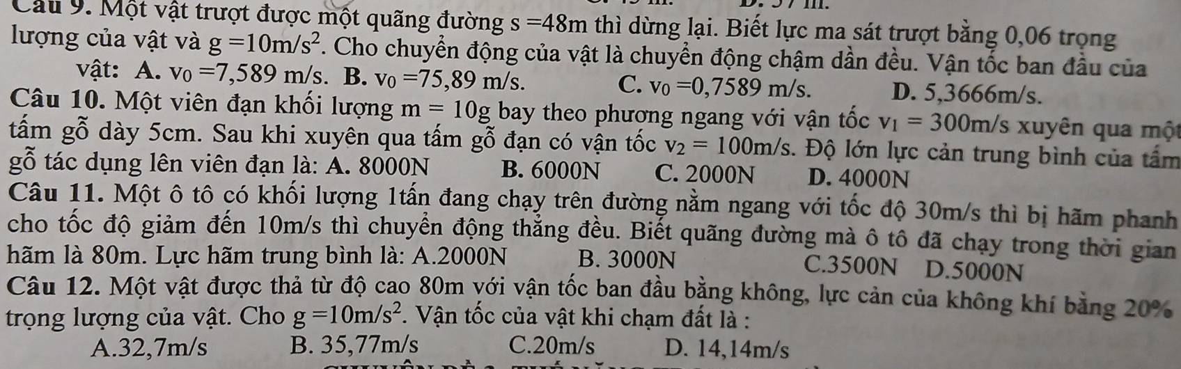 Cầu 9. Một vật trượt được một quãng đường s=48m thì dừng lại. Biết lực ma sát trượt bằng 0,06 trọng
lượng của vật và g=10m/s^2. Cho chuyển động của vật là chuyển động chậm dần đều. Vận tốc ban đầu của
vật: A. v_0=7,589m/s. B. v_0=75,89m/s. C. v_0=0,7589m/s. D. 5,3666m/s.
Câu 10. Một viên đạn khối lượng m=10g bay theo phương ngang với vận tốc v_1=300m/s xuyên qua một
tấm gỗ dày 5cm. Sau khi xuyên qua tấm gỗ đạn có vận tốc v_2=100m/s. Độ lớn lực cản trung bình của tấm
gỗ tác dụng lên viên đạn là: A. 8000N B. 6000N C. 2000N D. 4000N
Câu 11. Một ô tô có khối lượng 1tấn đang chạy trên đường nằm ngang với tốc độ 30m/s thì bị hãm phanh
cho tốc độ giảm đến 10m/s thì chuyển động thẳng đều. Biết quãng đường mà ô tô đã chạy trong thời gian
hãm là 80m. Lực hãm trung bình là: A.2000N B. 3000N
C.3500N D.5000N
Câu 12. Một vật được thả từ độ cao 80m với vận tốc ban đầu bằng không, lực cản của không khí bằng 20%
trọng lượng của vật. Cho g=10m/s^2. Vận tốc của vật khi chạm đất là :
A.32,7m/s B. 35,77m/s C.20m/s D. 14,14m/s