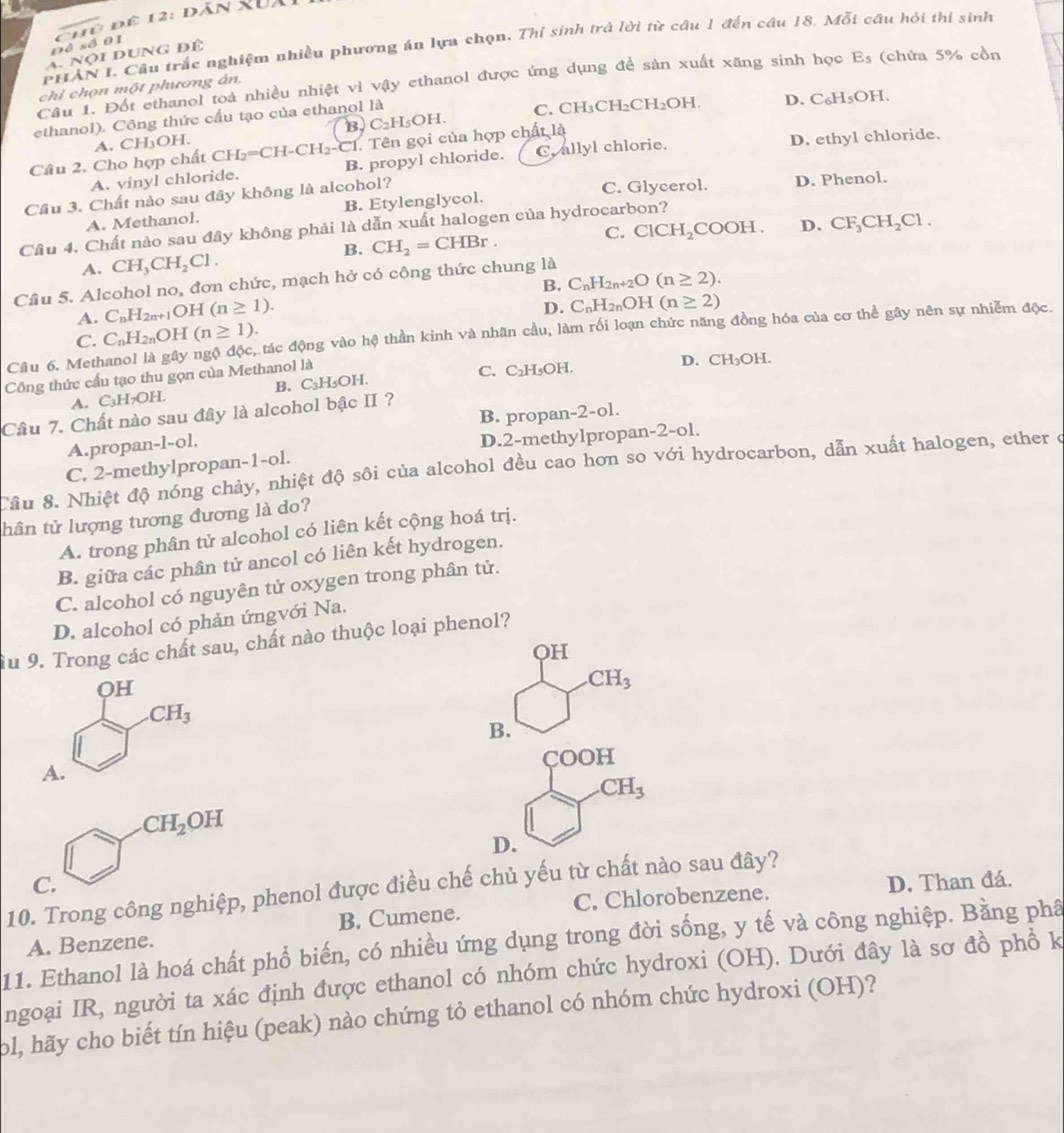 Đề số 01  C hủ để 12: đăn XUa
P *HAN I. Cầu trắc nghiệm nhiều phương án lựa chọn. Thỉ sinh trả lời từ câu 1 đến câu 18. Mỗi câu hỏi thi sinh
A. Nội dUNg để
Câu 1. Đốt ethanol toà nhiều nhiệt vì vậy ethanol được ứng dụng đề sản xuất xăng sinh học 1 E s (chứa 5% cồn
chỉ chọn một phương án,
ethanol). Công thức cầu tạo của ethanol là C. CH₃CH₂CH _2C H. D. C₆H₅OH.
A. CH₃OH. B. C_2H_5C )H.
1. Tên gọi của hợp chất là
Câu 2. Cho hợp chất CH: I_2=CH-CH_2-C1 B. propyl chloride. C. allyl chlorie. D. ethyl chloride.
A. vinyl chloride.
Cầu 3. Chất nào sau đây không là alcohol? C. Glycerol. D. Phenol.
A. Methanol. B. Etylenglycol.
C. ClCH_2 CO OH D. CF_3CH_2Cl.
Cầu 4. Chất nào sau đây không phải là dẫn xuất halogen của hydrocarbon?
B. CH_2=CHBr.
A. CH_3CH_2Cl.
Cầu 5. Alcohol no, đơn chức, mạch hở có công thức chung là
A. C_nH_2n+1OH(n≥ 1). B. C_nH_2n+2O(n≥ 2).
D. C_nH_2nOH(n≥ 2)
C. C_nH_2nOH(n≥ 1).
Câu 6. Methanol là gây ngộ độc, tác động vào hệ thần kinh và nhãn cầu, làm rối loạn chức năng đồng hóa của cơ thể gây nên sự nhiễm độc.
Công thức cầu tạo thu gọn của Methanol là
B. C₃H₅OH. C. C₂H₃OH.
D. CH₃OH.
A. C_3H_7OH.
B. propan- 2-c l.
Câu 7. Chất nào sau đây là alcohol bậc II ?
A.propan-l-ol.
D.2-methylpropan-2-ol.
C. 2-methylpropan-1-ol.
Cầu 8. Nhiệt độ nóng chảy, nhiệt độ sôi của alcohol đều cao hơn so với hydrocarbon, dẫn xuất halogen, ether c
thân tử lượng tương đương là do?
A. trong phân tử alcohol có liên kết cộng hoá trị.
B. giữa các phân tử ancol có liên kết hydrogen.
C. alcohol có nguyên tử oxygen trong phân tử.
D. alcohol có phản ứngvới Na.
Âu 9. Trong các chất sau, chất nào thuộc loại phenol?
OH
OH.CH_3
CH_3
B.
A. COOH
CH_3
CH_2OH
D.
C. D. Than đá.
10. Trong công nghiệp, phenol được điều chế chủ yếu từ chất nào sau đây?
C. Chlorobenzene.
A. Benzene. B. Cumene.
11. Ethanol là hoá chất phổ biến, có nhiều ứng dụng trong đời sống, y tế và công nghiệp. Bằng phâ
ngoại IR, người ta xác định được ethanol có nhóm chức hydroxi (OH). Dưới đây là sơ đồ phổ k
ol, hãy cho biết tín hiệu (peak) nào chứng tỏ ethanol có nhóm chức hydroxi (OH)?