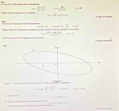 A curve C has parametric equations
x= (t^2+5)/t^2+1  y= 4t/t^2+1  r=R
Show that all points on C satisfy
(x-3)^2+y^2=4
(Total 3 marks) 
α2. A curve C has parametric equations
x=2t-1, y=4t-7+ 3/t , t!= 0
Show that the Cartesian equation of the curve C can be written in the form
y= (2x^2+ax+b)/x+1 , x!= -1
where a and b are integers to be found. 
(3 
(Total 3 marks) 
Q3. 
Figure 1 shows a sketch of the curve C with parametric equations Figure 1
x=4cos (t+ π /6 ) y=2sin t 0≤slant t<2π
(a) Show that
x+y=2sqrt(3)cos t

(b) Show that a cartesian equation of C is
(x+y)^2+ay^2-b
where a and b ars integers to be determined 
17 1 
(Total 5 marks)