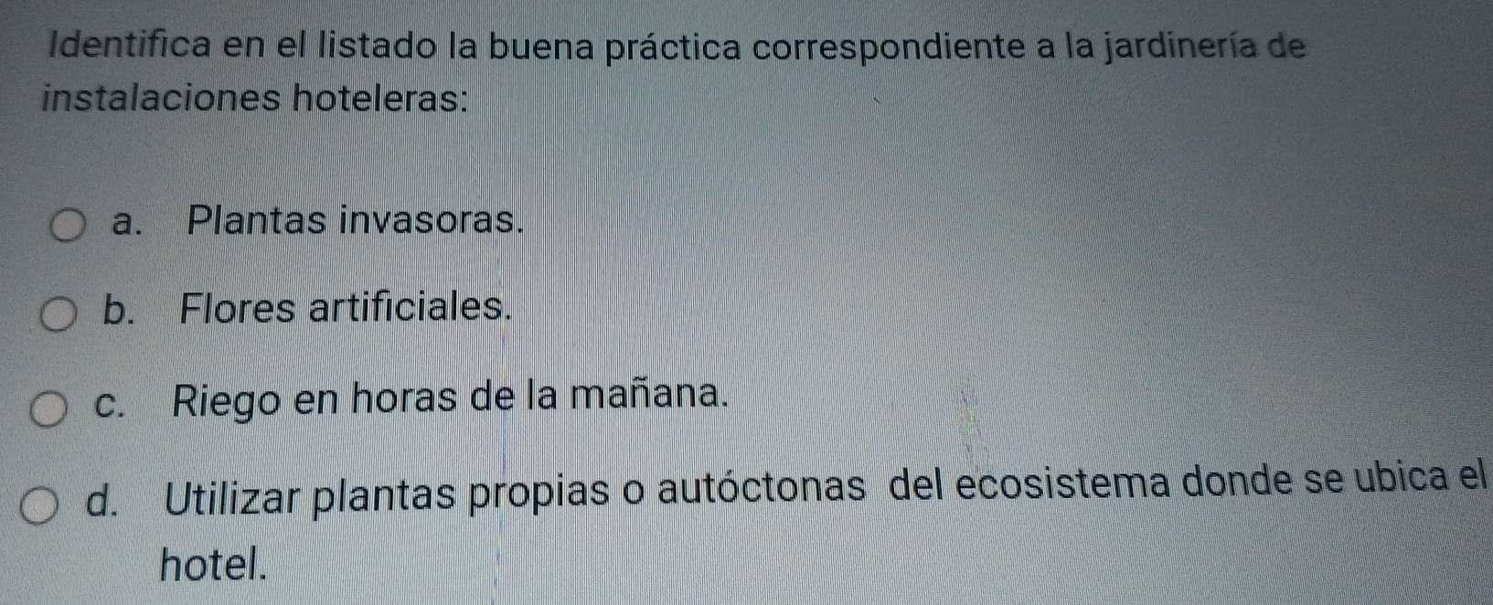 Identifica en el listado la buena práctica correspondiente a la jardinería de
instalaciones hoteleras:
a. Plantas invasoras.
b. Flores artificiales.
c. Riego en horas de la mañana.
d. Utilizar plantas propias o autóctonas del ecosistema donde se ubica el
hotel.