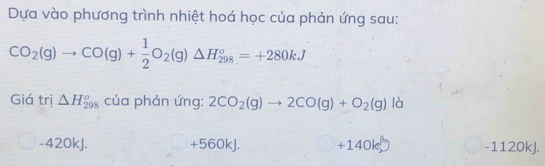 Dựa vào phương trình nhiệt hoá học của phản ứng sau:
CO_2(g)to CO(g)+ 1/2 O_2(g)△ H_(298)^o=+280kJ
Giá trị △ H_(298)^o của phản ứng: 2CO_2(g)to 2CO(g)+O_2(g)ld 1
-42 OkJ. +560kJ. □ +140kJ - 1120kJ.