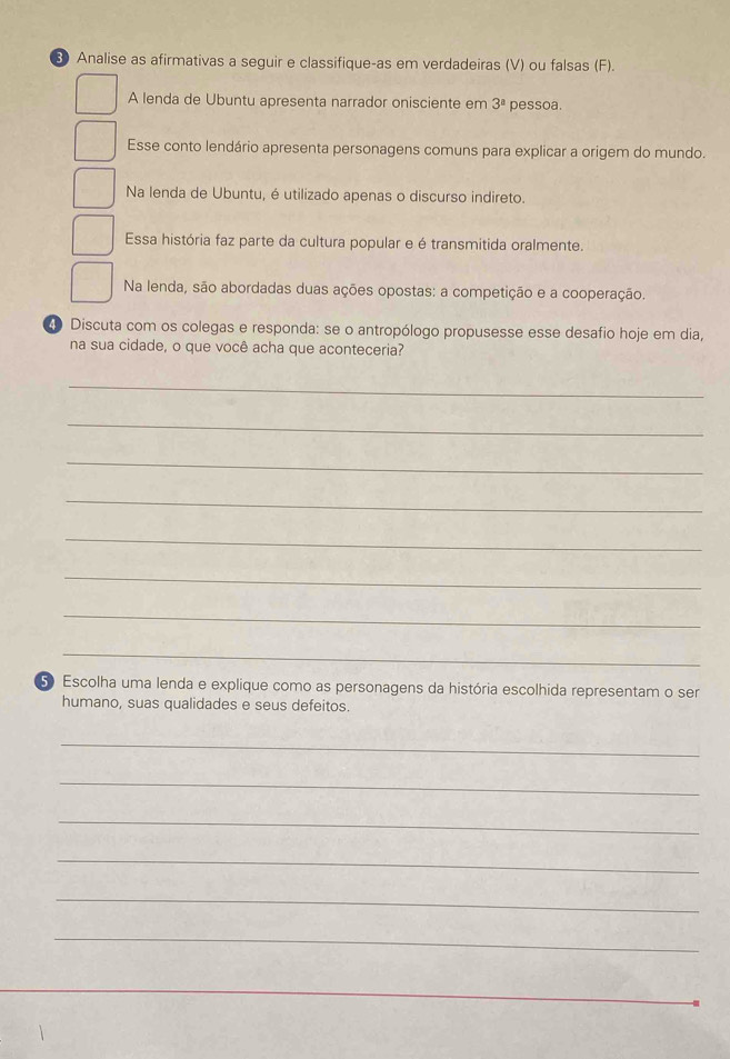 ③ Analise as afirmativas a seguir e classifique-as em verdadeiras (V) ou falsas (F). 
A lenda de Ubuntu apresenta narrador onisciente em 3^a pessoa. 
Esse conto lendário apresenta personagens comuns para explicar a origem do mundo. 
Na lenda de Ubuntu, é utilizado apenas o discurso indireto. 
Essa história faz parte da cultura popular e é transmitida oralmente. 
Na lenda, são abordadas duas ações opostas: a competição e a cooperação. 
4 Discuta com os colegas e responda: se o antropólogo propusesse esse desafio hoje em dia, 
na sua cidade, o que você acha que aconteceria? 
_ 
_ 
_ 
_ 
_ 
_ 
_ 
_ 
5 Escolha uma lenda e explique como as personagens da história escolhida representam o ser 
humano, suas qualidades e seus defeitos. 
_ 
_ 
_ 
_ 
_ 
_