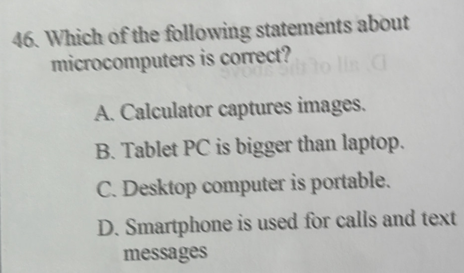 Which of the following statements about
microcomputers is correct?
A. Calculator captures images.
B. Tablet PC is bigger than laptop.
C. Desktop computer is portable.
D. Smartphone is used for calls and text
messages