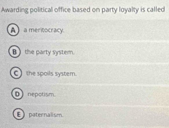 Awarding political office based on party loyalty is called
A a meritocracy
B the party system.
C the spoils system.
D nepatism.
Epaternalism.