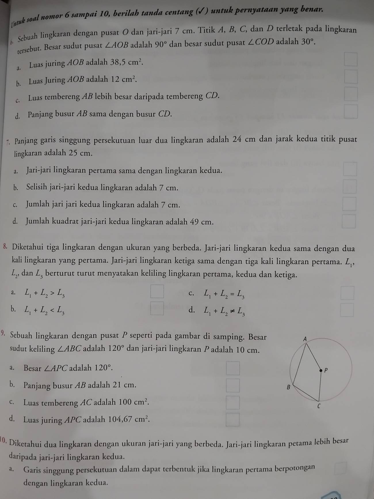 ntuk soal nomor 6 sampai 10, berilah tanda centang (√) untuk pernyataan yang benar.
Sebuah lingkaran dengan pusat O dan jari-jari 7 cm. Titik A, B, C, dan D terletak pada lingkaran
tersebut. Besar sudut pusat ∠ AOB adalah 90° dan besar sudut pusat ∠ COD adalah 30°.
a. Luas juring AOB adalah 38,5cm^2.
b. Luas Juring AOB adalah 12cm^2.
c. Luas tembereng AB lebih besar daripada tembereng CD.
d. Panjang busur AB sama dengan busur CD.
7. Panjang garis singgung persekutuan luar dua lingkaran adalah 24 cm dan jarak kedua titik pusat
lingkaran adalah 25 cm.
a. Jari-jari lingkaran pertama sama dengan lingkaran kedua.
b. Selisih jari-jari kedua lingkaran adalah 7 cm.
c. Jumlah jari jari kedua lingkaran adalah 7 cm.
d. Jumlah kuadrat jari-jari kedua lingkaran adalah 49 cm.
8. Diketahui tiga lingkaran dengan ukuran yang berbeda. Jari-jari lingkaran kedua sama dengan dua
kali lingkaran yang pertama. Jari-jari lingkaran ketiga sama dengan tiga kali lingkaran pertama. L_1,
L_2, , dan L_3 berturut turut menyatakan keliling lingkaran pertama, kedua dan ketiga.
a. L_1+L_2>L_3 _  C. L_1+L_2=L_3
b. L_1+L_2 d. L_1+L_2!= L_3
9, Sebuah lingkaran dengan pusat P seperti pada gambar di samping. Besar
sudut keliling ∠ ABC adalah 120° dan jari-jari lingkaran P adalah 10 cm.
a. Besar ∠ APC adalah 120°.
b. Panjang busur AB adalah 21 cm.
c. Luas tembereng AC adalah 100cm^2.
d. Luas juring APC adalah 104,67cm^2.
10. Diketahui dua lingkaran dengan ukuran jari-jari yang berbeda. Jari-jari lingkaran petama lebih besar
daripada jari-jari lingkaran kedua.
a. Garis singgung persekutuan dalam dapat terbentuk jika lingkaran pertama berpotongan
dengan lingkaran kedua.