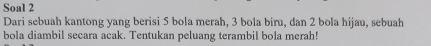 Soal 2 
Dari sebuah kantong yang berisi 5 bola merah, 3 bola biru, dan 2 bola hijau, sebuah 
bola diambil secara acak. Tentukan peluang terambil bola merah!