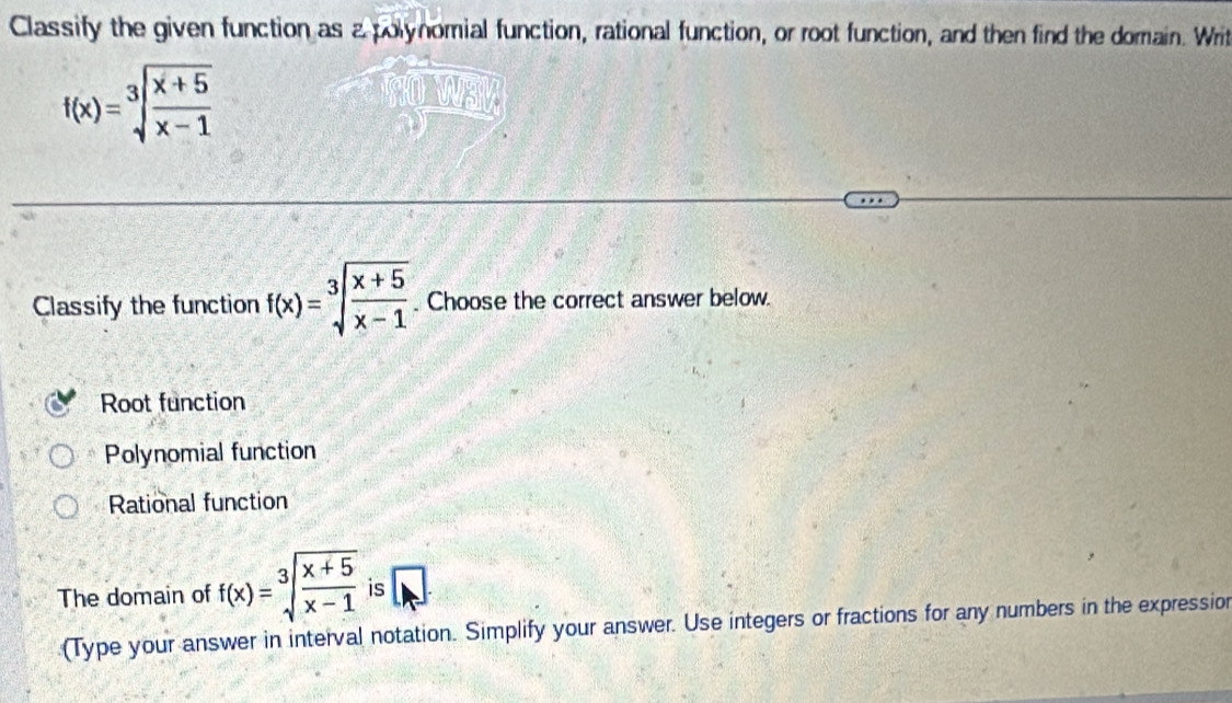 Classify the given function as a polynomial function, rational function, or root function, and then find the domain. Writ
f(x)=sqrt[3](frac x+5)x-1
Classify the function f(x)=sqrt[3](frac x+5)x-1. Choose the correct answer below.
Root function
Polynomial function
Rational function
The domain of f(x)=sqrt[3](frac x+5)x-1 is
(Type your answer in interval notation. Simplify your answer. Use integers or fractions for any numbers in the expression