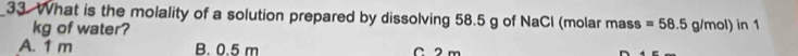 What is the molality of a solution prepared by dissolving 58.5 g of NaCl (molar mass =58.5g/mol) in 1
kg of water?
A. 1 m B. 0.5 m C 2 m