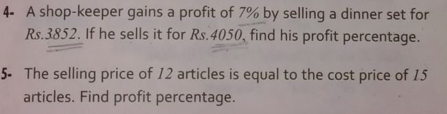 4- A shop-keeper gains a profit of 7% by selling a dinner set for
Rs.3852. If he sells it for Rs.4050, find his profit percentage. 
5- The selling price of 12 articles is equal to the cost price of 15
articles. Find profit percentage.