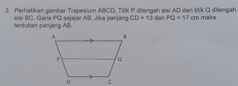 Perhatikan gambar Trapesium ABCD, Titik P ditengah sisi AD dan titik Q ditengah 
sisi BC. Garis PQ sejajar AB. Jika panjang CD=13 dan PQ=17cm maka 
tentukan panjang AB.