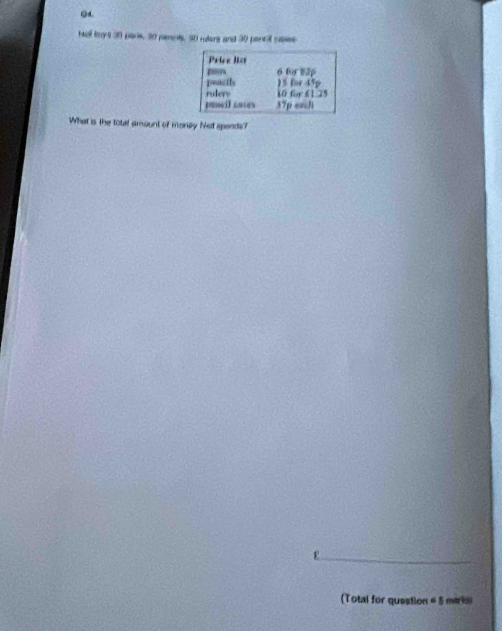 Haall boys 30 pars, 30 pencts, 50 rulere and 30 pencil cases 
Priee list
6 for 83p
peacils ) 5 for 45p
rulers 10 for f1.25
penvil Luses 37p each 
What is the total amount of money Nelt speeds? 
_ε 
(Total for question # 5 maris)