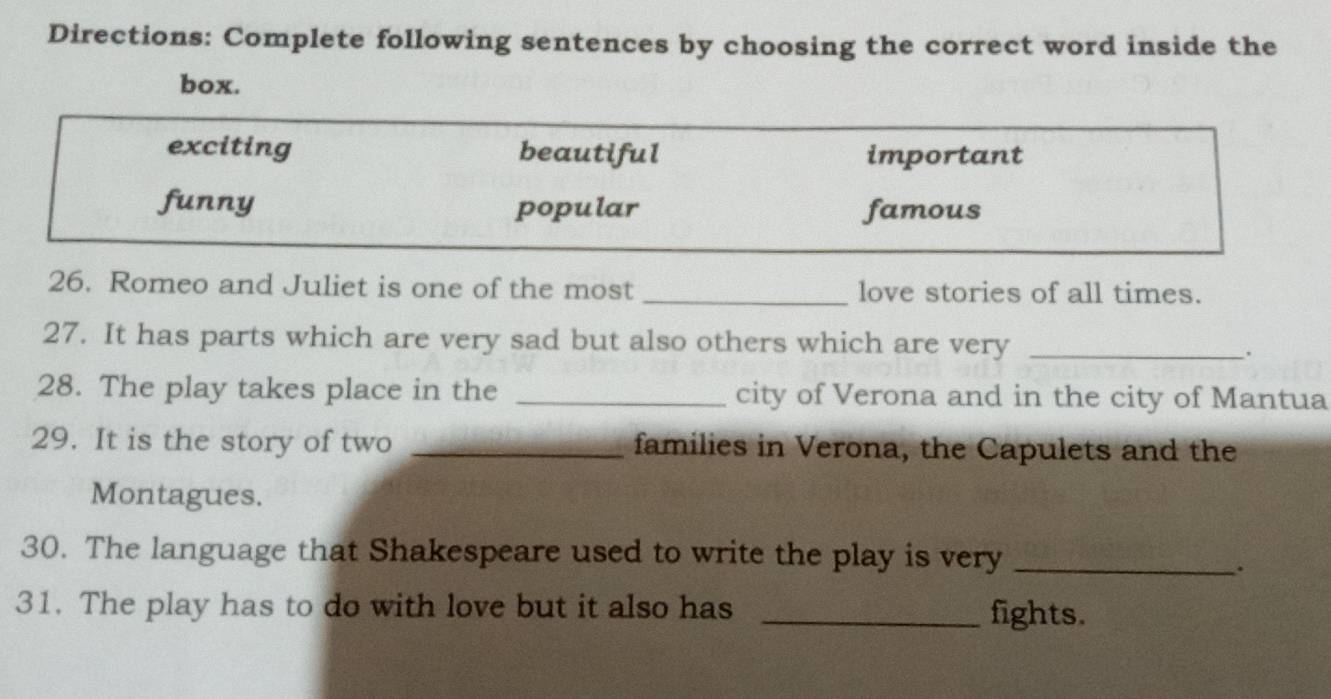 Directions: Complete following sentences by choosing the correct word inside the
box.
exciting beautiful important
funny popular famous
26. Romeo and Juliet is one of the most _love stories of all times.
27. It has parts which are very sad but also others which are very _.
28. The play takes place in the _city of Verona and in the city of Mantua
29. It is the story of two _families in Verona, the Capulets and the
Montagues.
30. The language that Shakespeare used to write the play is very_
.
31. The play has to do with love but it also has _fights.