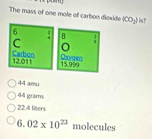 (1 point
The mass of one mole of carbon dioxide (CO_2) is?
6 ; 8 n
C
Carbon Oxygen
12.011 15.999
44 amu
44 grams
22.4 liters
6.02* 10^(23) molecules