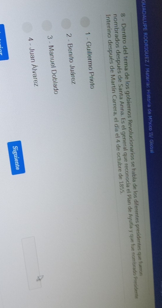 GUADALUPE RODRIGUEZ / Matería: Historia de M?xico II/ Global
8 - Dentro del tema de los gobiernos Revolucionarios se habla de los diferentes presidentes que fueron
nombrados después de Santa Anna. Es el general que reconocía el Plan de Ayutla y que fue nombrado Presidente
Interino después de Martín Carrera, el día el 4 de octubre de 1855.
1 - Guillermo Prieto
2 - Benito Juárez
3 - Manuel Doblado
4 - Juan Álvarez
Siguiente
ior