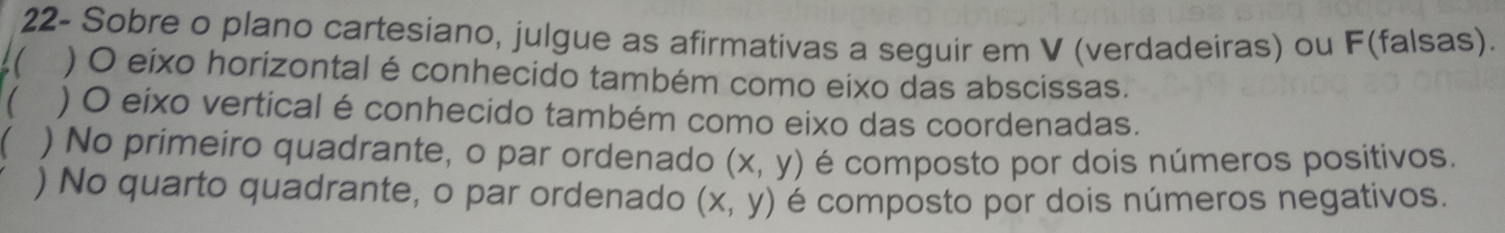 22- Sobre o plano cartesiano, julgue as afirmativas a seguir em V (verdadeiras) ou F(falsas).
a
( ) O eixo horizontal é conhecido também como eixo das abscissas.
 ) O eixo vertical é conhecido também como eixo das coordenadas.
) No primeiro quadrante, o par ordenado (x,y) é composto por dois números positivos.
) No quarto quadrante, o par ordenado (x,y) é composto por dois números negativos.