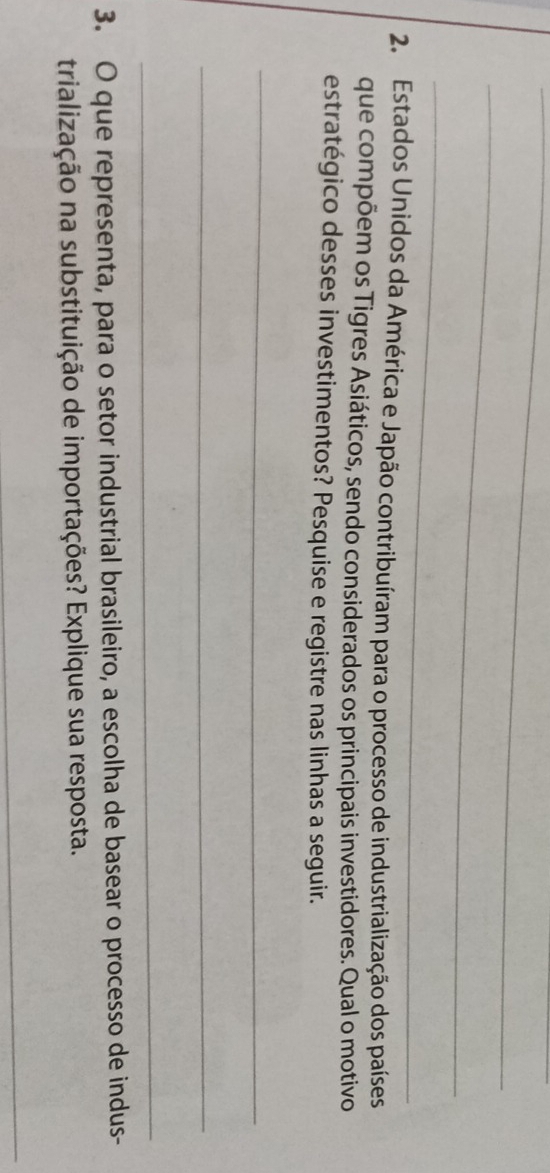 Estados Unidos da América e Japão contribuíram para o processo de industrialização dos países 
que compõem os Tigres Asiáticos, sendo considerados os principais investidores. Qual o motivo 
estratégico desses investimentos? Pesquise e registre nas linhas a seguir. 
_ 
_ 
_ 
3. O que representa, para o setor industrial brasileiro, a escolha de basear o processo de indus- 
trialização na substituição de importações? Explique sua resposta. 
_