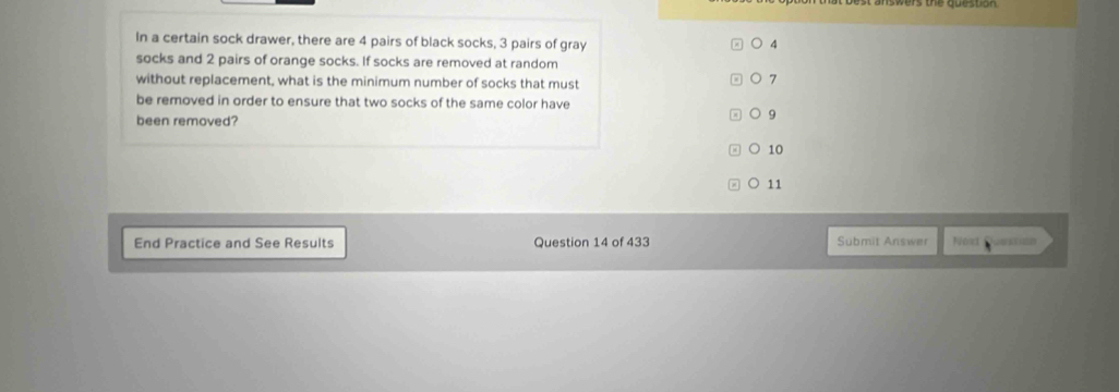 In a certain sock drawer, there are 4 pairs of black socks, 3 pairs of gray 4
socks and 2 pairs of orange socks. If socks are removed at random
without replacement, what is the minimum number of socks that must
7
be removed in order to ensure that two socks of the same color have
been removed?
9
10
C 11
End Practice and See Results Question 14 of 433 Submit Answer Noat