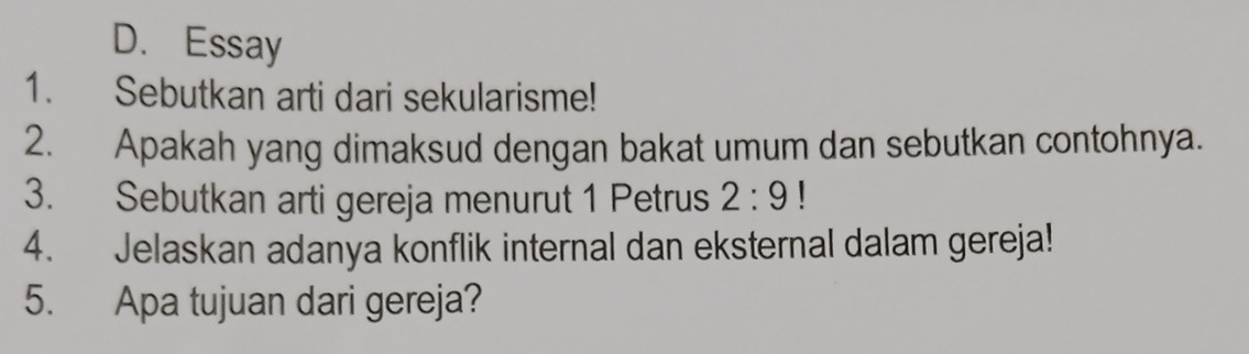 Essay 
1. Sebutkan arti dari sekularisme! 
2. Apakah yang dimaksud dengan bakat umum dan sebutkan contohnya. 
3. Sebutkan arti gereja menurut 1 Petrus 2:9
4. Jelaskan adanya konflik internal dan eksternal dalam gereja! 
5. Apa tujuan dari gereja?