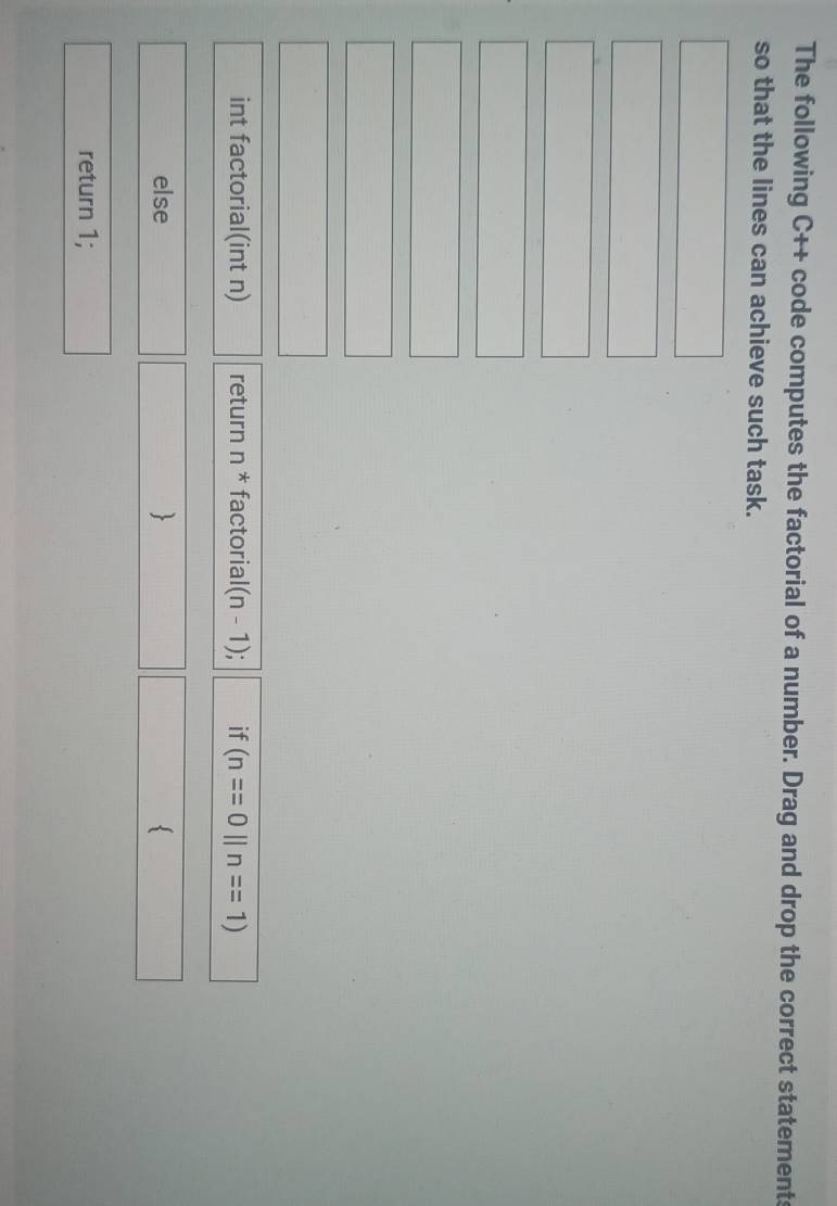The following C++ code computes the factorial of a number. Drag and drop the correct statements 
so that the lines can achieve such task. 
□ 
□ □ 
□  □  □ 
□ 
□ 
□ 
int factorial(int n) return n^* factorial (n-1) if (n==0||n==1)
(□)° 
else  
∴ △ ADF=18°
return 1;