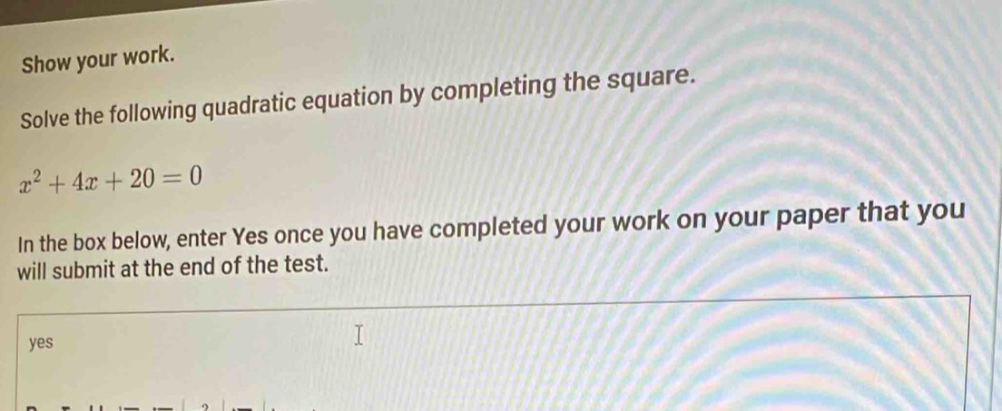 Show your work.
Solve the following quadratic equation by completing the square.
x^2+4x+20=0
In the box below, enter Yes once you have completed your work on your paper that you
will submit at the end of the test.
yes