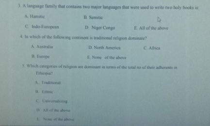 A language family that contains two major languages that were used to write two holy books is:
A. Hamitic B. Semitic
C. Indo-European D. Niger Congo E. All of the above
4. In which of the following continent is traditional religion dominate?
A. Australia D. North America C. Africa
B. Europe E. None of the above
5. Which categories of religion are dominant in terms of the total no of their adherents in
Ethiopia?
A. Traditional
B. Ethnic
C. Universalizing
D. All of the above
E None of the above