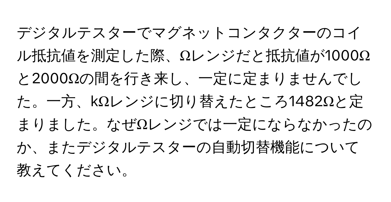 デジタルテスターでマグネットコンタクターのコイル抵抗値を測定した際、Ωレンジだと抵抗値が1000Ωと2000Ωの間を行き来し、一定に定まりませんでした。一方、kΩレンジに切り替えたところ1482Ωと定まりました。なぜΩレンジでは一定にならなかったのか、またデジタルテスターの自動切替機能について教えてください。