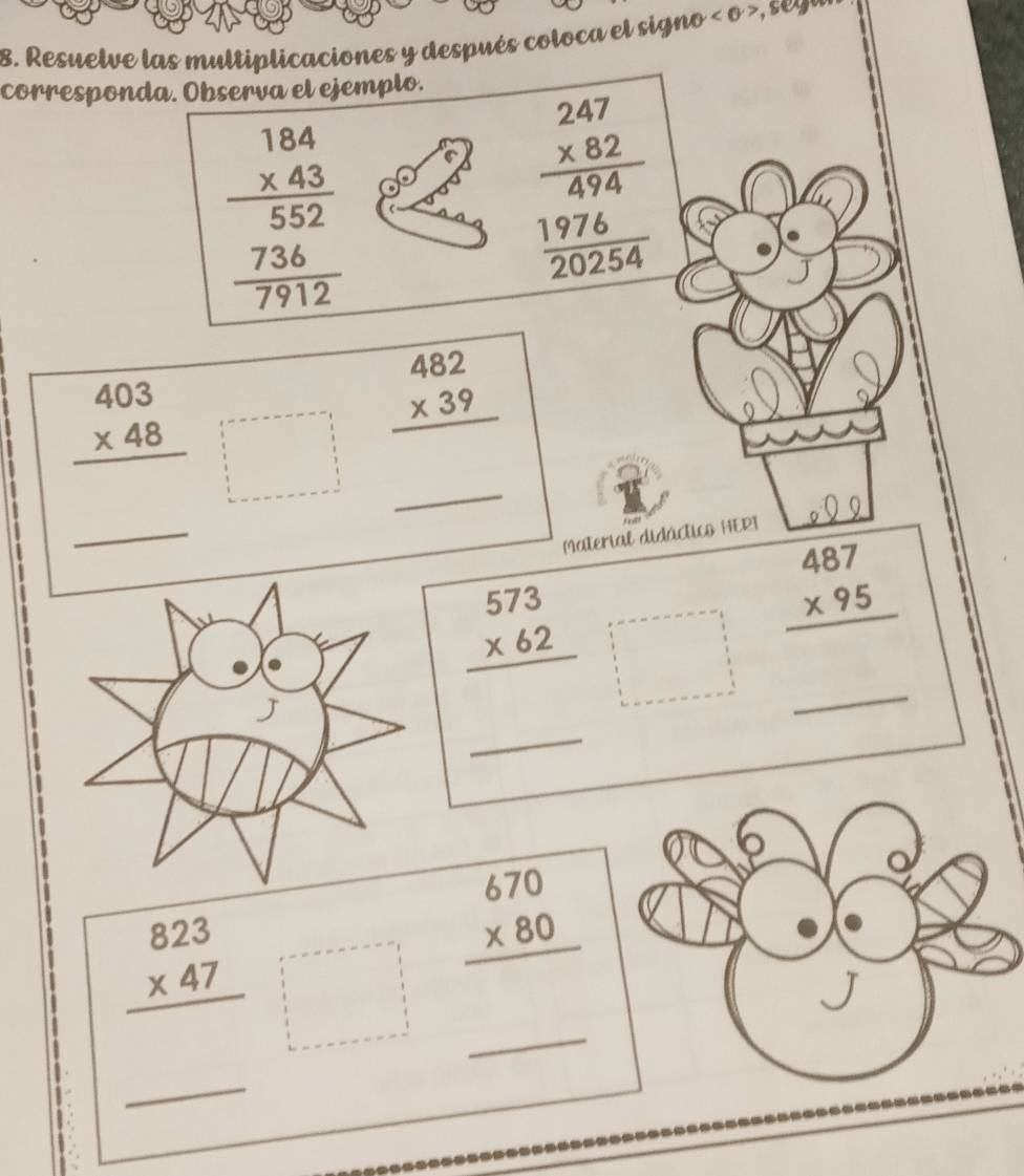 Resuelve las multiplicaciones y después coloca el signo <0>
corresponda. Observa el ejemplo.
beginarrayr 184 * 43 hline 552 736 hline 7912endarray
beginarrayr 247 * 82 hline 474 1976 hline 20254endarray
beginarrayr 482 * 39 hline endarray
_
beginarrayr 403 * 48 hline endarray. 
_ 
Material didáctico HERI 
_
beginarrayr 573 * 62 hline endarray □°
beginarrayr 487 * 95 hline endarray
_ 
_
beginarrayr 823 * 47 hline endarray
beginarrayr 670 * 80 hline endarray
_