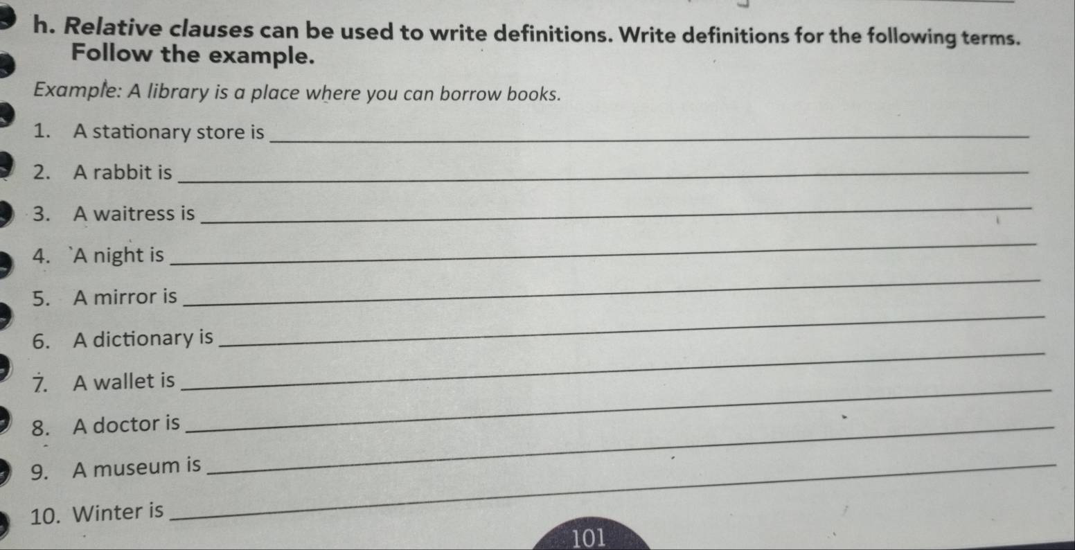 Relative clauses can be used to write definitions. Write definitions for the following terms. 
Follow the example. 
Example: A library is a place where you can borrow books. 
1. A stationary store is_ 
2. A rabbit is_ 
3. A waitress is 
_ 
4. `A night is 
_ 
5. A mirror is 
_ 
_ 
6. A dictionary is 
_ 
7. A wallet is_ 
8. A doctor is_ 
_ 
_ 
_ 
9. A museum is 
10. Winter is 
101