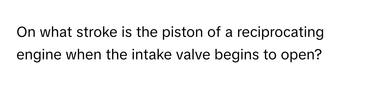 On what stroke is the piston of a reciprocating engine when the intake valve begins to open?