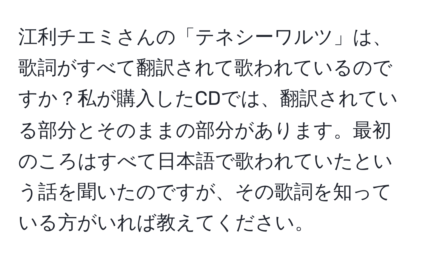 江利チエミさんの「テネシーワルツ」は、歌詞がすべて翻訳されて歌われているのですか？私が購入したCDでは、翻訳されている部分とそのままの部分があります。最初のころはすべて日本語で歌われていたという話を聞いたのですが、その歌詞を知っている方がいれば教えてください。