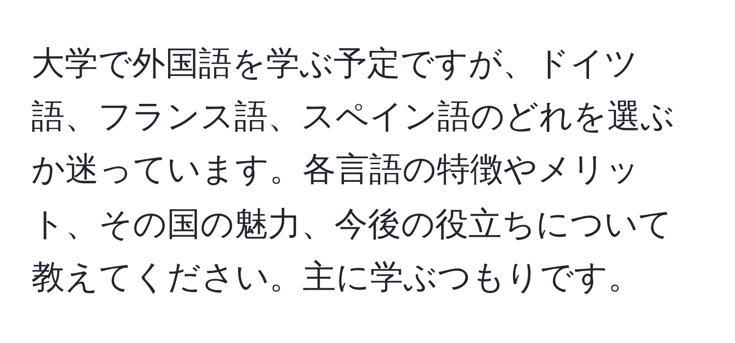 大学で外国語を学ぶ予定ですが、ドイツ語、フランス語、スペイン語のどれを選ぶか迷っています。各言語の特徴やメリット、その国の魅力、今後の役立ちについて教えてください。主に学ぶつもりです。