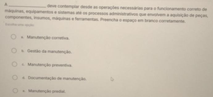 A _deve contemplar desde as operações necessárias para o funcionamento correto de
máquinas, equipamentos e sistemas até os processos administrativos que envolvem a aquisição de peças,
componentes, insumos, máquinas e ferramentas. Preencha o espaço em branco corretamente.
Escolha uma opção:
a. Manutenção corretiva.
b. Gestão da manutenção.
c. Manutenção preventiva.
d. Documentação de manutenção.
e. Manutenção predial.