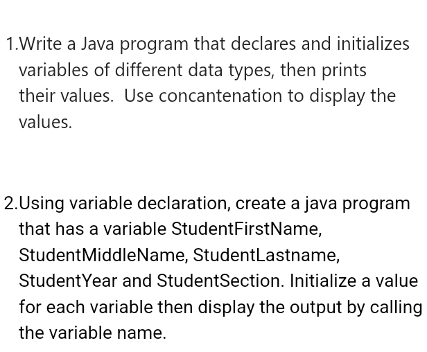 Write a Java program that declares and initializes 
variables of different data types, then prints 
their values. Use concantenation to display the 
values. 
2.Using variable declaration, create a java program 
that has a variable StudentFirstName, 
StudentMiddleName, StudentLastname, 
StudentYear and StudentSection. Initialize a value 
for each variable then display the output by calling 
the variable name.