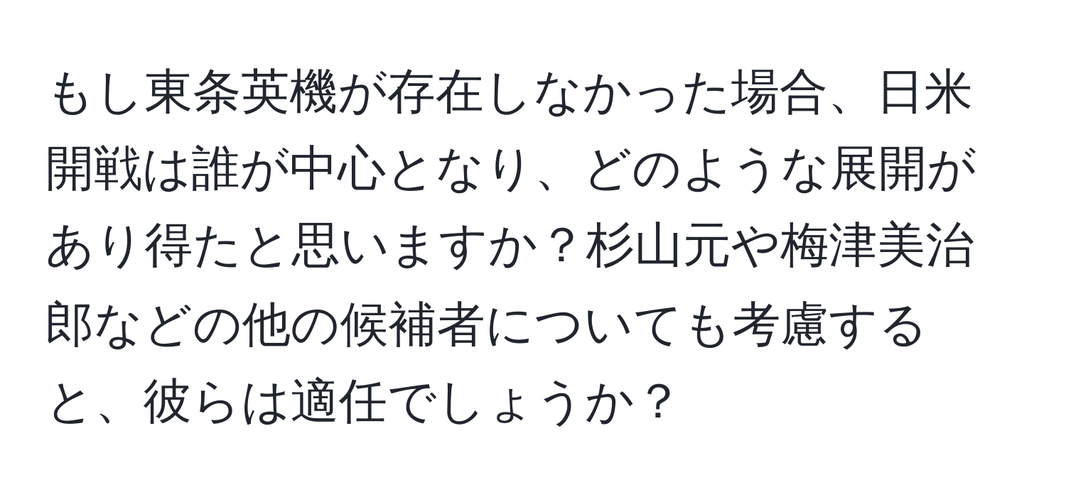 もし東条英機が存在しなかった場合、日米開戦は誰が中心となり、どのような展開があり得たと思いますか？杉山元や梅津美治郎などの他の候補者についても考慮すると、彼らは適任でしょうか？