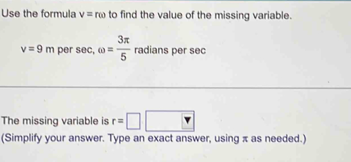 Use the formula v=romega to find the value of the missing variable.
v=9m per sec, omega = 3π /5  radians per sec
The missing variable is r=□ □ 
(Simplify your answer. Type an exact answer, using π as needed.)