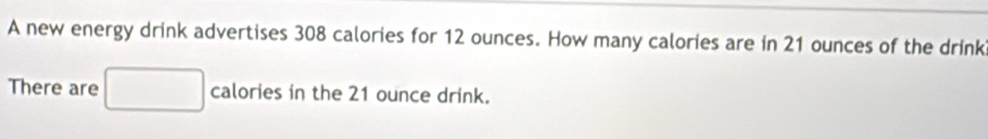 A new energy drink advertises 308 calories for 12 ounces. How many calories are in 21 ounces of the drink 
There are calories in the 21 ounce drink.