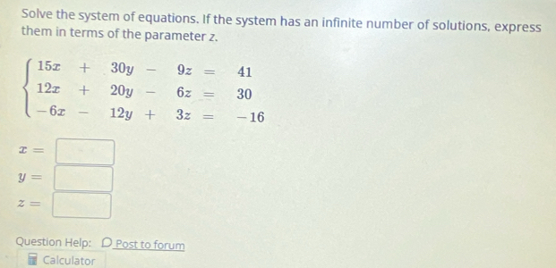 Solve the system of equations. If the system has an infinite number of solutions, express 
them in terms of the parameter z.
beginarrayl 15x+30y-9z=41 12x+20y-6z=30 -6x-12y+3z=-16endarray.
x=□
y=□
z=□
Question Help: D Post to forum 
Calculator