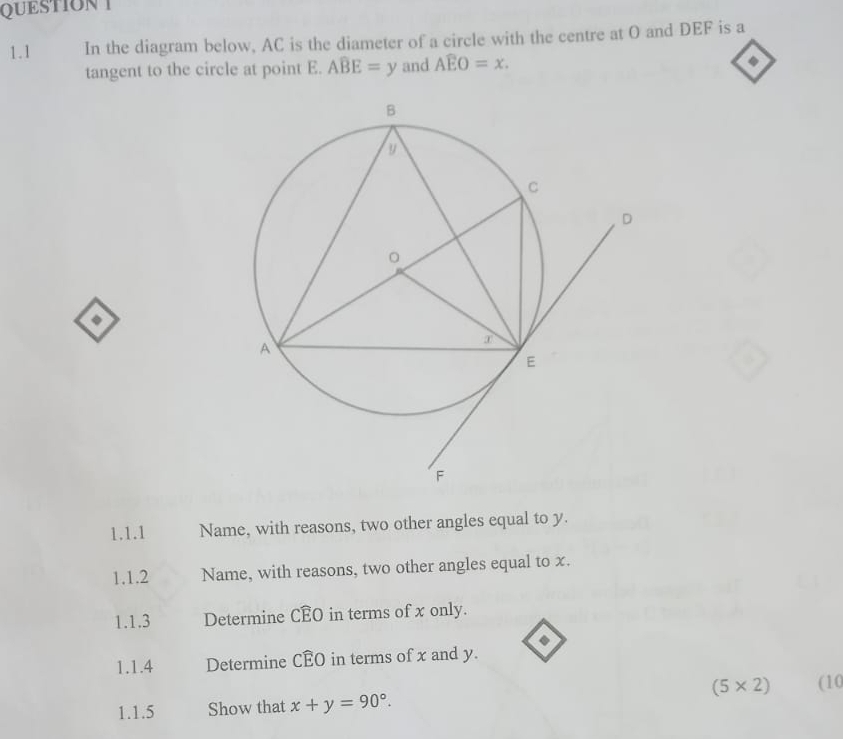 QUESTIONT 
1.1 In the diagram below, AC is the diameter of a circle with the centre at O and DEF is a 
tangent to the circle at point E. Awidehat BE=y and Awidehat EO=x. 
◆ 
1.1.1 Name, with reasons, two other angles equal to y. 
1.1.2 Name, with reasons, two other angles equal to x. 
1.1.3 Determine CEO in terms of x only. 
1.1.4 Determine CÉO in terms of x and y.
(5* 2)
1.1.5 Show that x+y=90°. (10