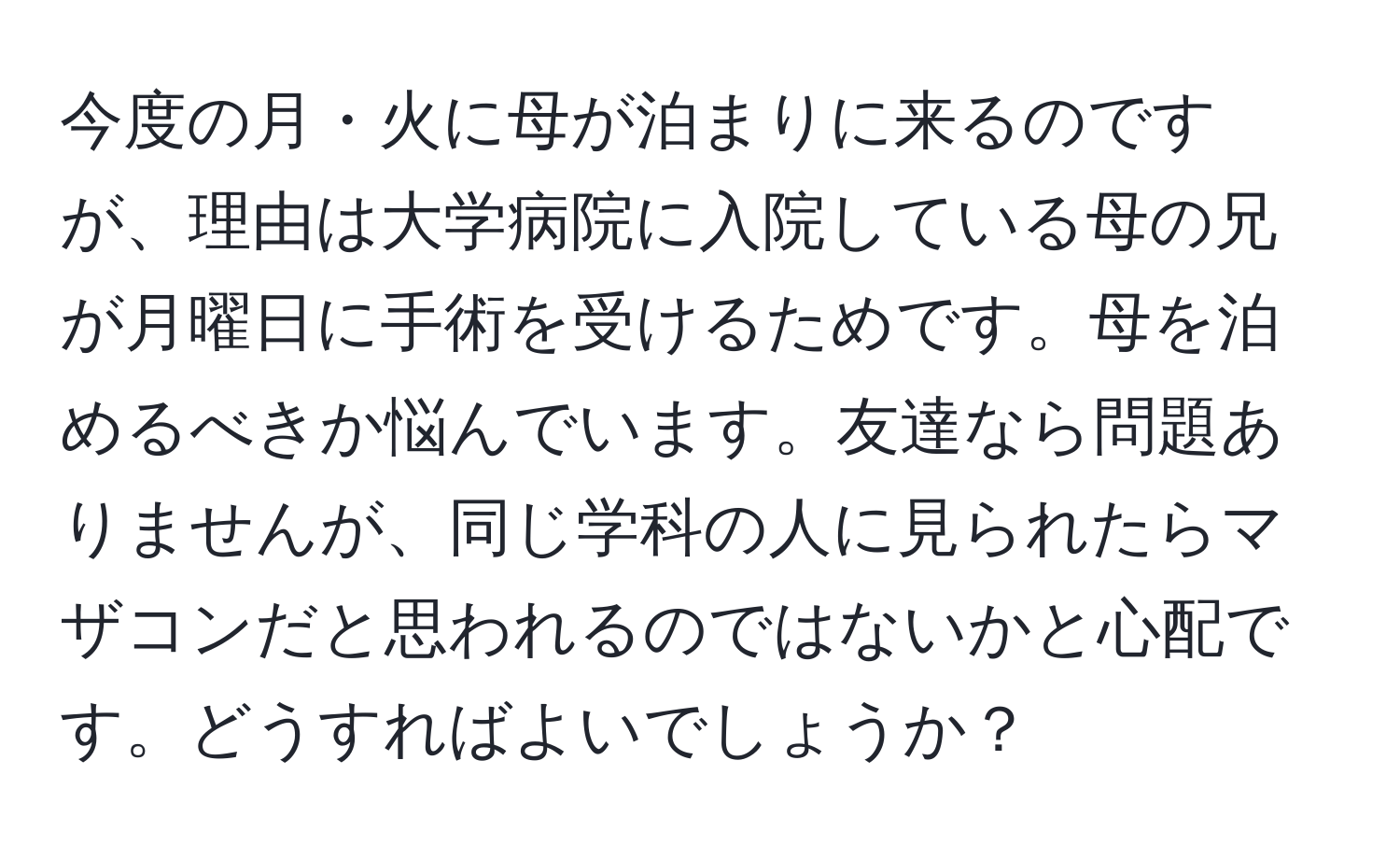 今度の月・火に母が泊まりに来るのですが、理由は大学病院に入院している母の兄が月曜日に手術を受けるためです。母を泊めるべきか悩んでいます。友達なら問題ありませんが、同じ学科の人に見られたらマザコンだと思われるのではないかと心配です。どうすればよいでしょうか？