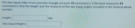 The two equal sides of an isosceles triangle are each 50 centimeters. If the base measures 44
centimeters, find the height and the measure of the two equal angles rounded to the nearest whole 
number. 
Height: □ cm
Two Equal Angles: □°