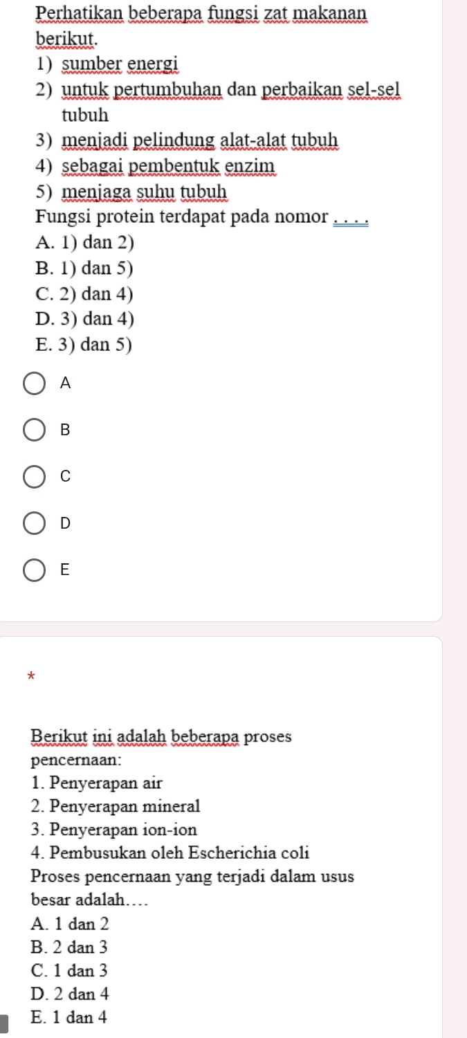 Perhatikan beberapa fungsi zat makanan
berikut.
1) sumber energi
2) untuk pertumbuhan dan perbaikan sel-sel
tubuh
3) menjadi pelindung alat-alat tubuh
4) sebagai pembentuk enzim
5) menjaga suhu tubuh
Fungsi protein terdapat pada nomor .
A. 1) dan 2)
B. 1) dan 5)
C. 2) dan 4)
D. 3) dan 4)
E. 3) dan 5)
A
B
C
D
E
*
Berikut ini adalah beberapa proses
pencernaan:
1. Penyerapan air
2. Penyerapan mineral
3. Penyerapan ion-ion
4. Pembusukan oleh Escherichia coli
Proses pencernaan yang terjadi dalam usus
besar adalah…
A. 1 dan 2
B. 2 dan 3
C. 1 dan 3
D. 2 dan 4
E. 1 dan 4